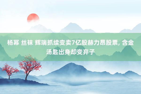 杨幂 丝袜 辉瑞抓续变卖7亿股赫力昂股票， 含金汤匙出身却变弃子