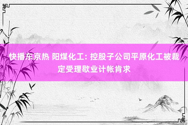 快播东京热 阳煤化工: 控股子公司平原化工被裁定受理歇业计帐肯求