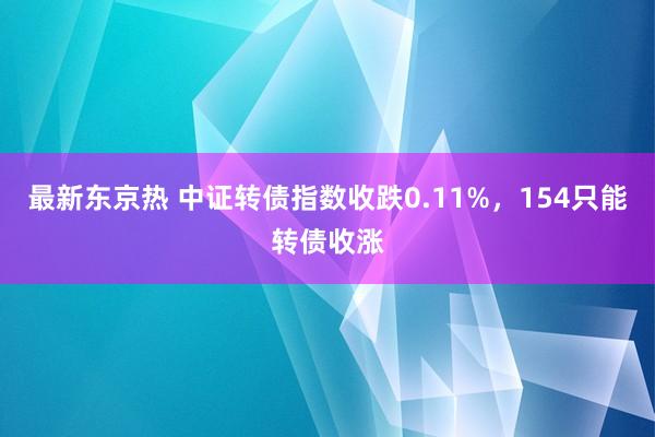 最新东京热 中证转债指数收跌0.11%，154只能转债收涨