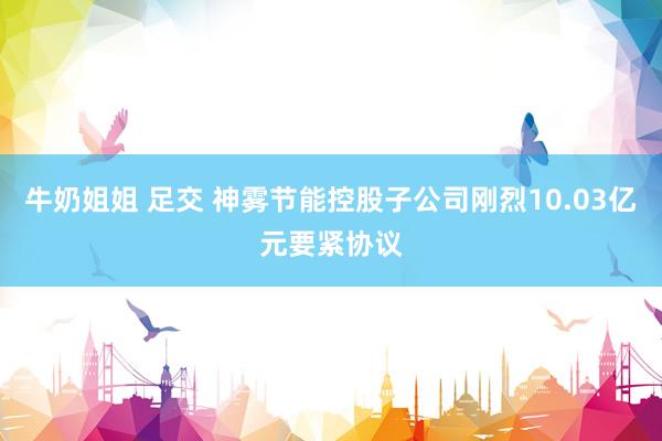 牛奶姐姐 足交 神雾节能控股子公司刚烈10.03亿元要紧协议