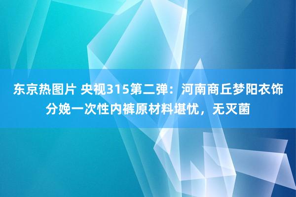 东京热图片 央视315第二弹：河南商丘梦阳衣饰分娩一次性内裤原材料堪忧，无灭菌