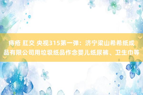 痔疮 肛交 央视315第一弹：济宁梁山希希纸成品有限公司用垃圾纸品作念婴儿纸尿裤、卫生巾等