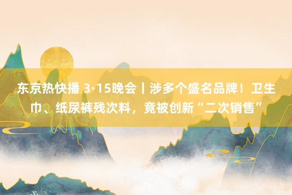 东京热快播 3·15晚会丨涉多个盛名品牌！卫生巾、纸尿裤残次料，竟被创新“二次销售”