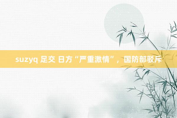suzyq 足交 日方“严重激情”，国防部驳斥