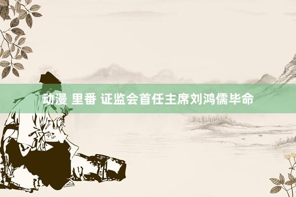 动漫 里番 证监会首任主席刘鸿儒毕命