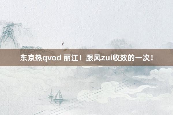 东京热qvod 丽江！跟风zui收效的一次！