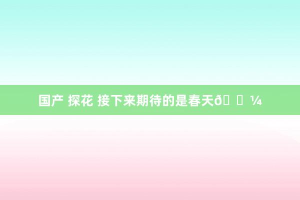 国产 探花 接下来期待的是春天🌼