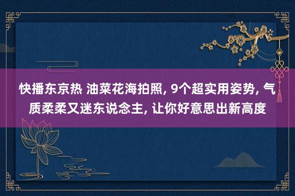 快播东京热 油菜花海拍照， 9个超实用姿势， 气质柔柔又迷东说念主， 让你好意思出新高度