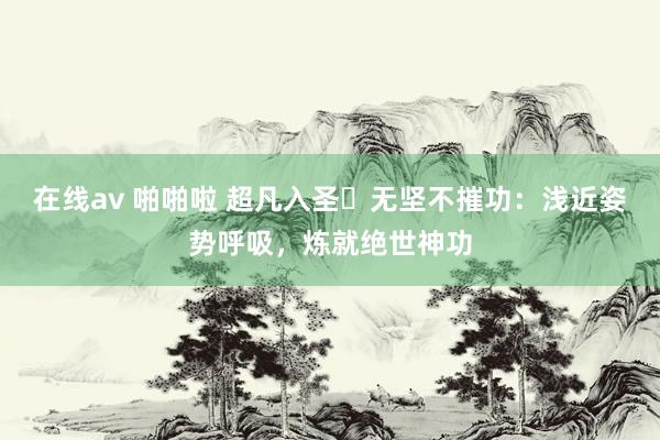 在线av 啪啪啦 超凡入圣・无坚不摧功：浅近姿势呼吸，炼就绝世神功