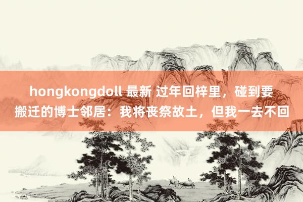 hongkongdoll 最新 过年回梓里，碰到要搬迁的博士邻居：我将丧祭故土，但我一去不回