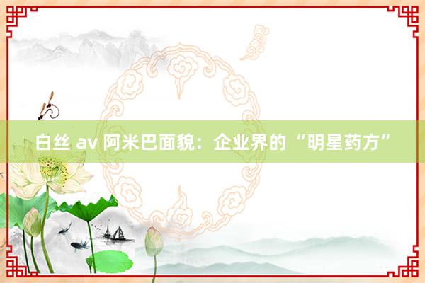 白丝 av 阿米巴面貌：企业界的 “明星药方”
