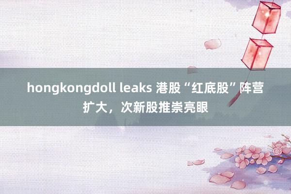 hongkongdoll leaks 港股“红底股”阵营扩大，次新股推崇亮眼