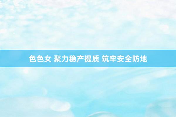 色色女 聚力稳产提质 筑牢安全防地