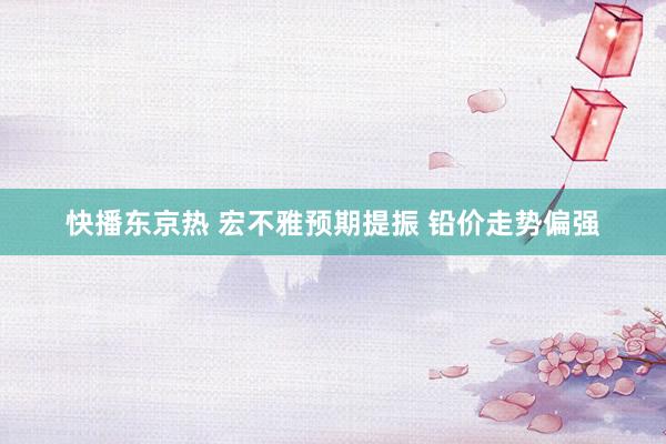 快播东京热 宏不雅预期提振 铅价走势偏强