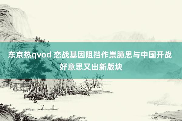 东京热qvod 恋战基因阻挡作祟臆思与中国开战 好意思又出新版块