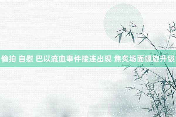 偷拍 自慰 巴以流血事件接连出现 焦炙场面螺旋升级