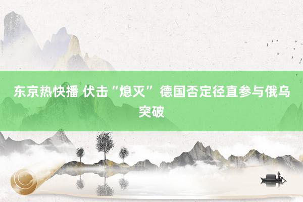 东京热快播 伏击“熄灭” 德国否定径直参与俄乌突破
