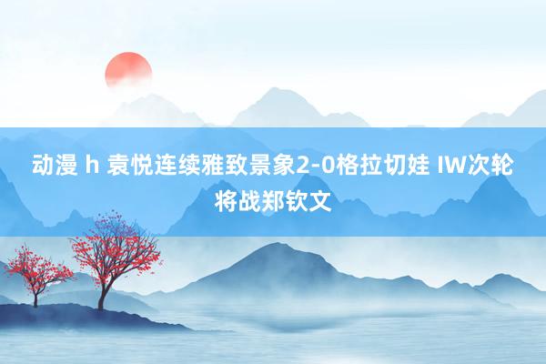 动漫 h 袁悦连续雅致景象2-0格拉切娃 IW次轮将战郑钦文