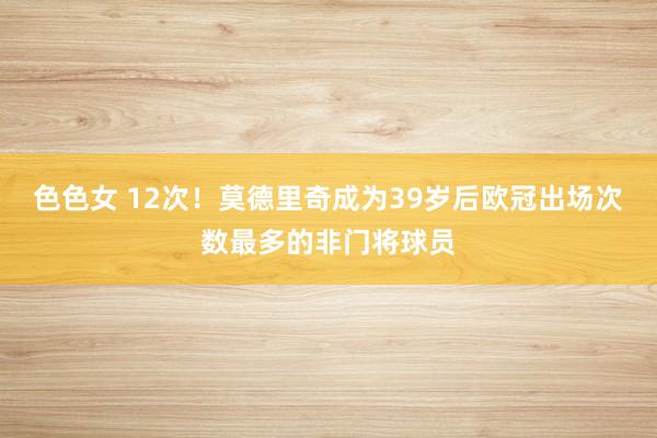 色色女 12次！莫德里奇成为39岁后欧冠出场次数最多的非门将球员