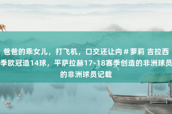 爸爸的乖女儿，打飞机，口交还让禸＃萝莉 吉拉西本赛季欧冠造14球，平萨拉赫17-18赛季创造的非洲球员记载