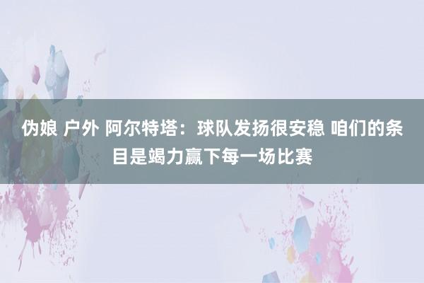 伪娘 户外 阿尔特塔：球队发扬很安稳 咱们的条目是竭力赢下每一场比赛