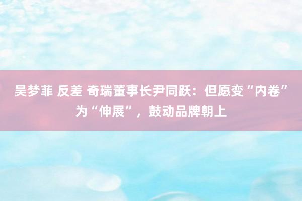 吴梦菲 反差 奇瑞董事长尹同跃：但愿变“内卷”为“伸展”，鼓动品牌朝上