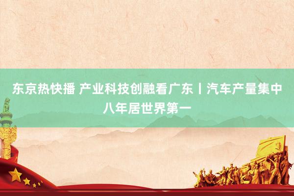 东京热快播 产业科技创融看广东丨汽车产量集中八年居世界第一