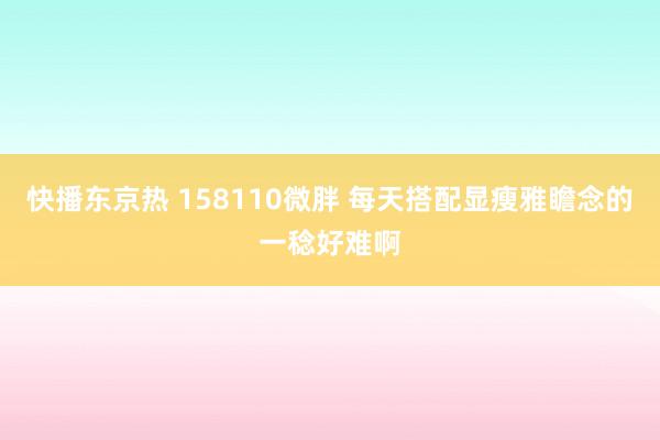 快播东京热 158110微胖 每天搭配显瘦雅瞻念的一稔好难啊
