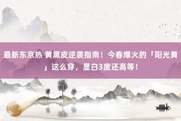 最新东京热 黄黑皮逆袭指南！今春爆火的「阳光黄」这么穿，显白3度还高等！