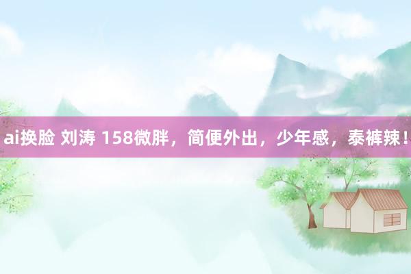ai换脸 刘涛 158微胖，简便外出，少年感，泰裤辣！
