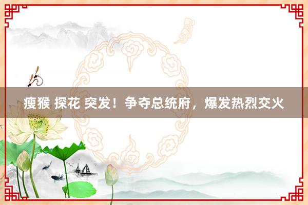 瘦猴 探花 突发！争夺总统府，爆发热烈交火