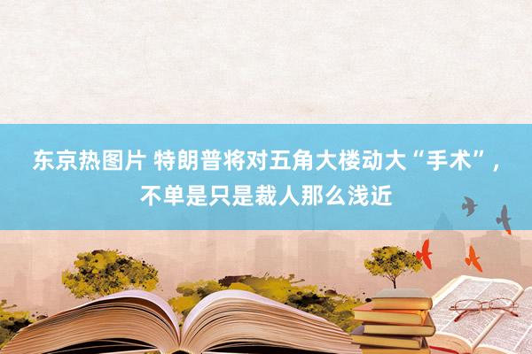 东京热图片 特朗普将对五角大楼动大“手术”，不单是只是裁人那么浅近
