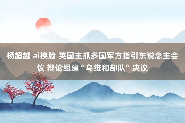 杨超越 ai换脸 英国主抓多国军方指引东说念主会议 辩论组建“乌维和部队”决议
