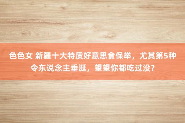 色色女 新疆十大特质好意思食保举，尤其第5种令东说念主垂涎，望望你都吃过没？