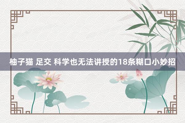 柚子猫 足交 科学也无法讲授的18条糊口小妙招