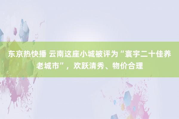 东京热快播 云南这座小城被评为“寰宇二十佳养老城市”，欢跃清秀、物价合理