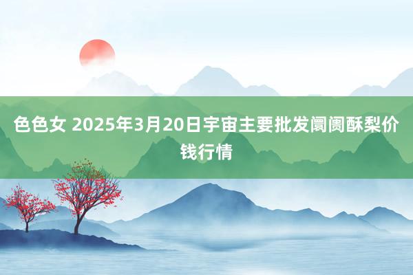色色女 2025年3月20日宇宙主要批发阛阓酥梨价钱行情