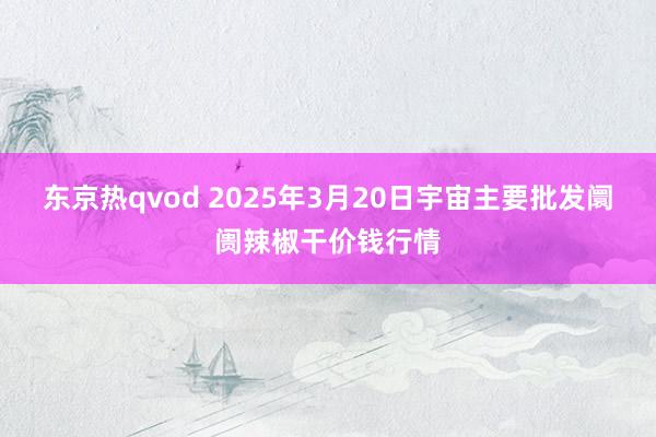东京热qvod 2025年3月20日宇宙主要批发阛阓辣椒干价钱行情