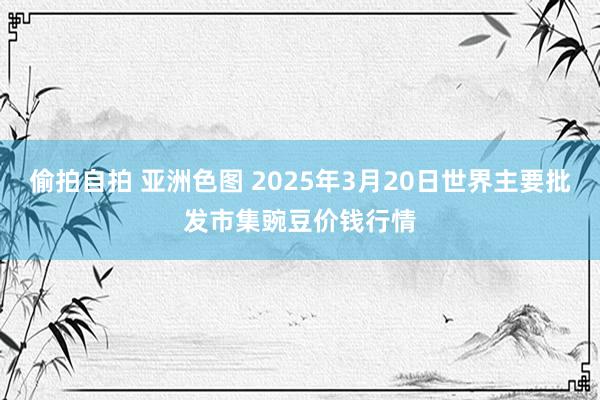 偷拍自拍 亚洲色图 2025年3月20日世界主要批发市集豌豆价钱行情