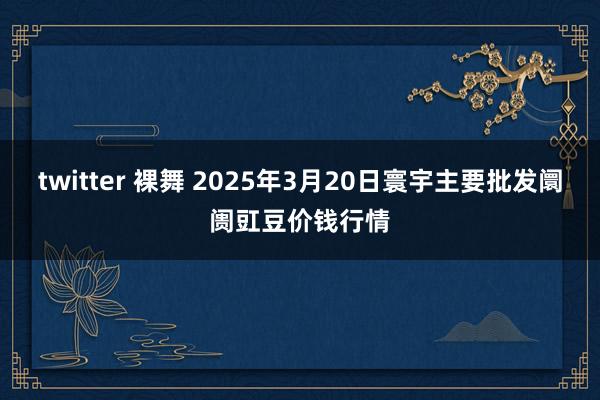 twitter 裸舞 2025年3月20日寰宇主要批发阛阓豇豆价钱行情