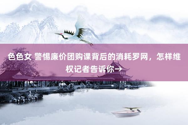 色色女 警惕廉价团购课背后的消耗罗网，怎样维权记者告诉你→