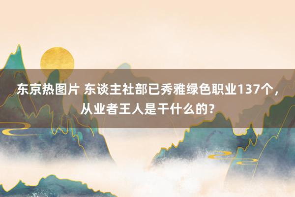 东京热图片 东谈主社部已秀雅绿色职业137个，从业者王人是干什么的？