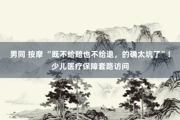 男同 按摩 “既不给赔也不给退，的确太坑了”！少儿医疗保障套路访问