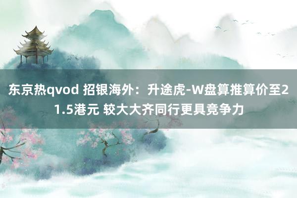 东京热qvod 招银海外：升途虎-W盘算推算价至21.5港元 较大大齐同行更具竞争力