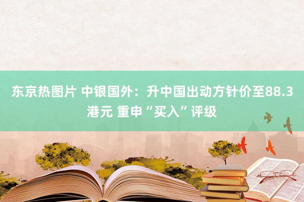 东京热图片 中银国外:升中国出动方针价至88.3港元 重申“买入”评级