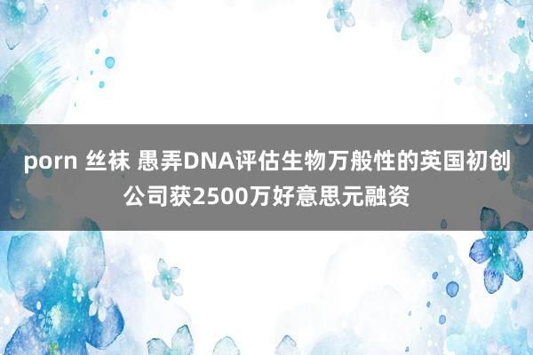 porn 丝袜 愚弄DNA评估生物万般性的英国初创公司获2500万好意思元融资