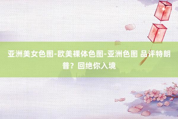 亚洲美女色图-欧美裸体色图-亚洲色图 品评特朗普？回绝你入境