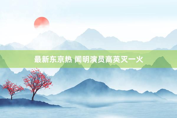 最新东京热 闻明演员高英灭一火