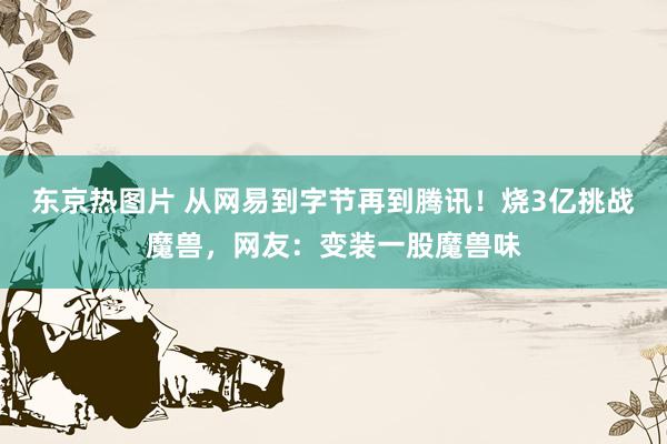 东京热图片 从网易到字节再到腾讯！烧3亿挑战魔兽，网友：变装一股魔兽味