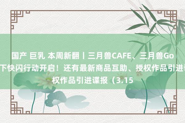 国产 巨乳 本周新翻丨三月兽CAFE、三月兽Goods全新线下快闪行动开启！还有最新商品互助、授权作品引进谍报（3.15